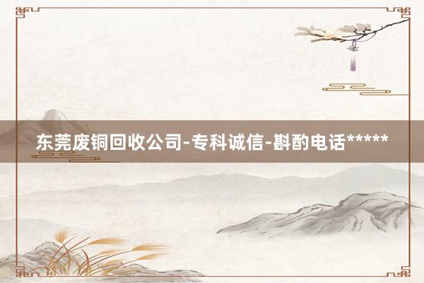 东莞废铜回收公司-专科诚信-斟酌电话*****