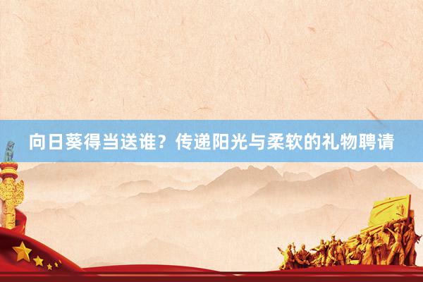 向日葵得当送谁？传递阳光与柔软的礼物聘请