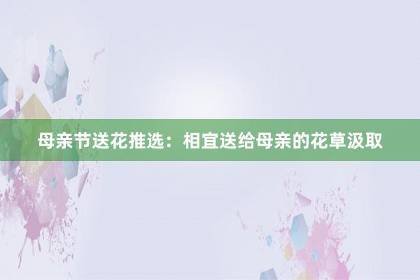 母亲节送花推选：相宜送给母亲的花草汲取